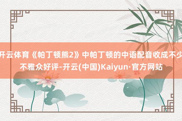 开云体育《帕丁顿熊2》中帕丁顿的中语配音收成不少不雅众好评-开云(中国)Kaiyun·官方网站