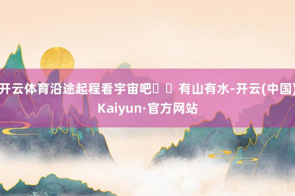 开云体育沿途起程看宇宙吧✈️有山有水-开云(中国)Kaiyun·官方网站