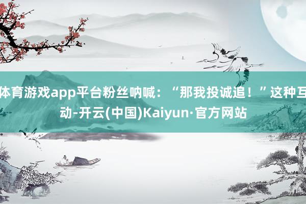 体育游戏app平台粉丝呐喊：“那我投诚追！”这种互动-开云(中国)Kaiyun·官方网站