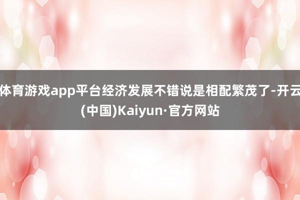 体育游戏app平台经济发展不错说是相配繁茂了-开云(中国)Kaiyun·官方网站