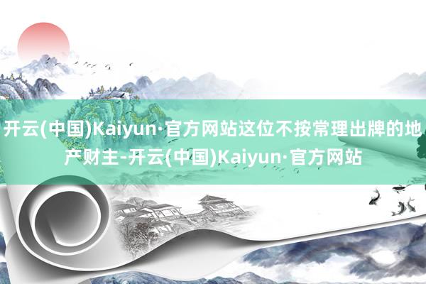 开云(中国)Kaiyun·官方网站这位不按常理出牌的地产财主-开云(中国)Kaiyun·官方网站