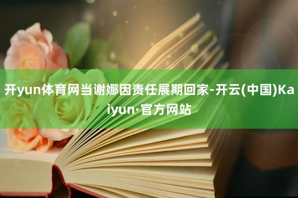 开yun体育网当谢娜因责任展期回家-开云(中国)Kaiyun·官方网站