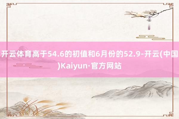 开云体育高于54.6的初值和6月份的52.9-开云(中国)Kaiyun·官方网站