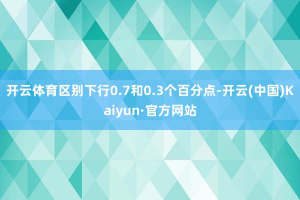 开云体育区别下行0.7和0.3个百分点-开云(中国)Kaiyun·官方网站