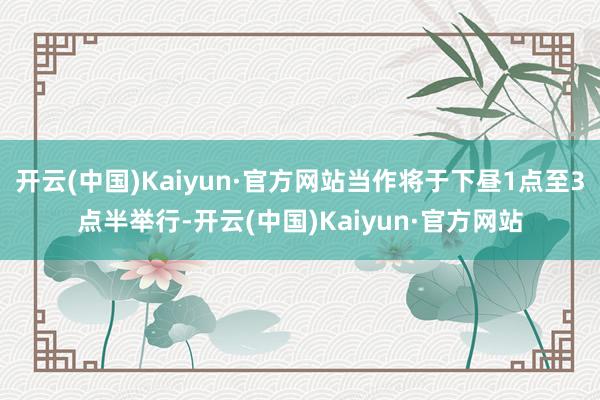 开云(中国)Kaiyun·官方网站当作将于下昼1点至3点半举行-开云(中国)Kaiyun·官方网站