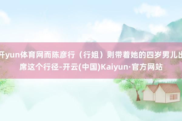 开yun体育网而陈彦行（行姐）则带着她的四岁男儿出席这个行径-开云(中国)Kaiyun·官方网站