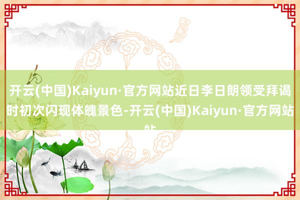 开云(中国)Kaiyun·官方网站近日李日朗领受拜谒时初次闪现体魄景色-开云(中国)Kaiyun·官方网站