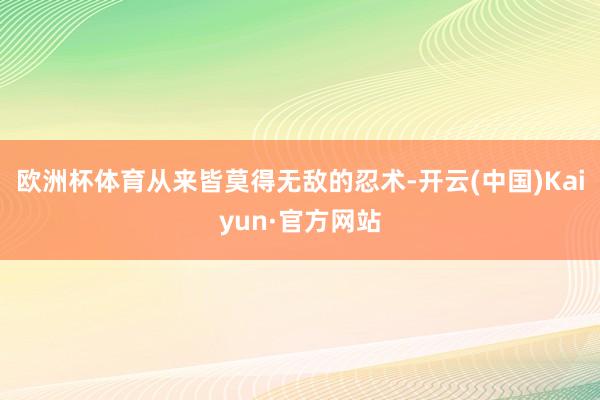 欧洲杯体育从来皆莫得无敌的忍术-开云(中国)Kaiyun·官方网站