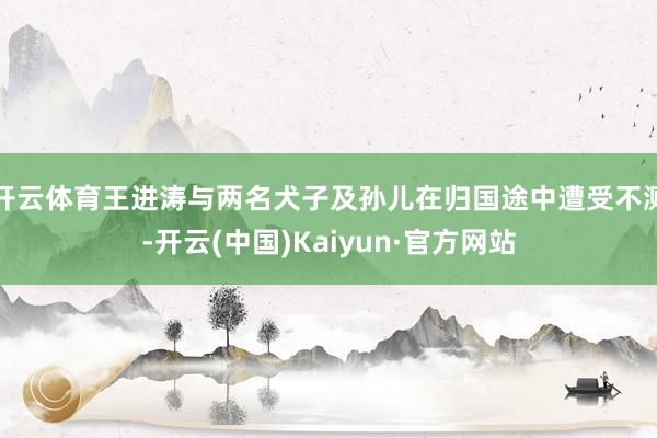 开云体育王进涛与两名犬子及孙儿在归国途中遭受不测-开云(中国)Kaiyun·官方网站
