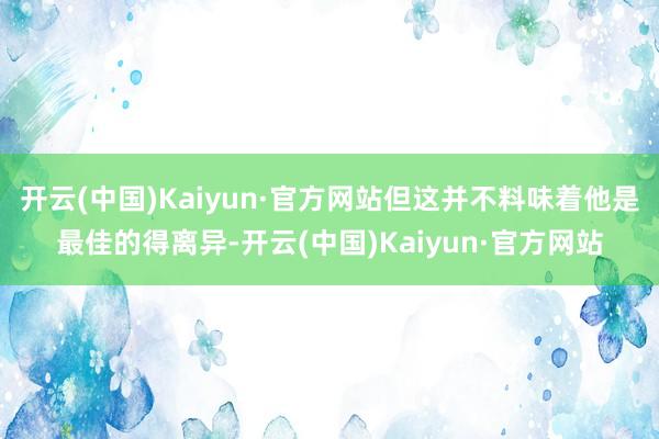 开云(中国)Kaiyun·官方网站但这并不料味着他是最佳的得离异-开云(中国)Kaiyun·官方网站