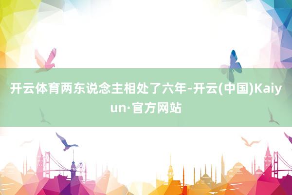 开云体育两东说念主相处了六年-开云(中国)Kaiyun·官方网站