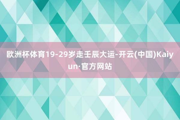 欧洲杯体育19-29岁走壬辰大运-开云(中国)Kaiyun·官方网站
