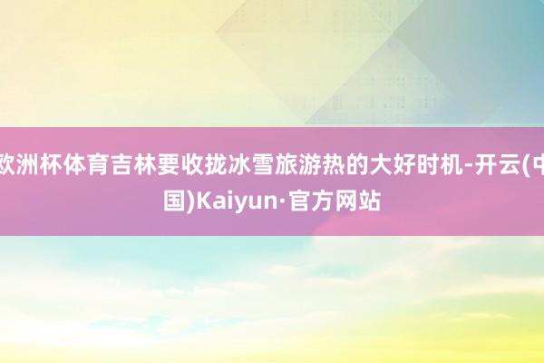 欧洲杯体育吉林要收拢冰雪旅游热的大好时机-开云(中国)Kaiyun·官方网站