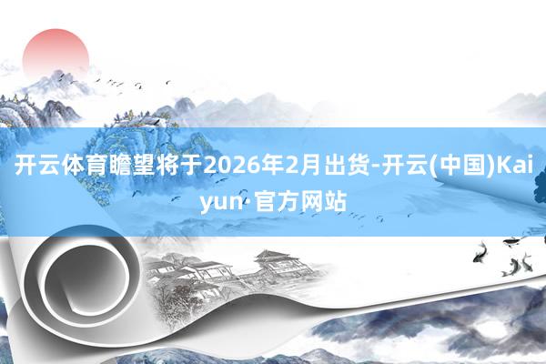 开云体育瞻望将于2026年2月出货-开云(中国)Kaiyun·官方网站