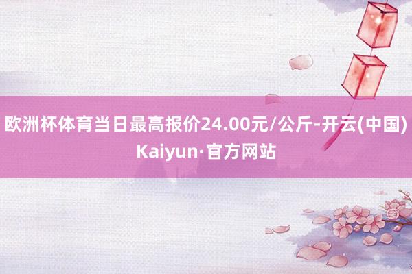 欧洲杯体育当日最高报价24.00元/公斤-开云(中国)Kaiyun·官方网站