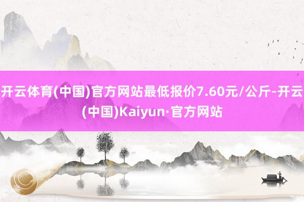 开云体育(中国)官方网站最低报价7.60元/公斤-开云(中国)Kaiyun·官方网站