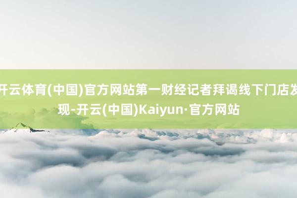 开云体育(中国)官方网站第一财经记者拜谒线下门店发现-开云(中国)Kaiyun·官方网站