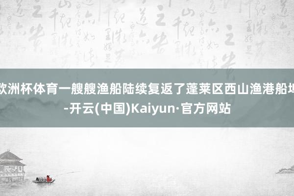 欧洲杯体育一艘艘渔船陆续复返了蓬莱区西山渔港船埠-开云(中国)Kaiyun·官方网站