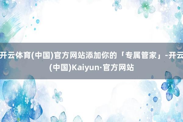 开云体育(中国)官方网站添加你的「专属管家」-开云(中国)Kaiyun·官方网站