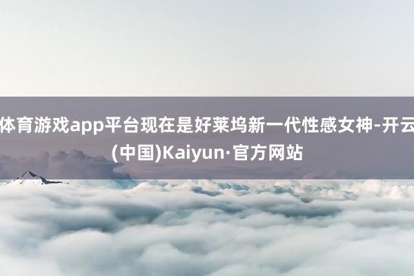体育游戏app平台现在是好莱坞新一代性感女神-开云(中国)Kaiyun·官方网站