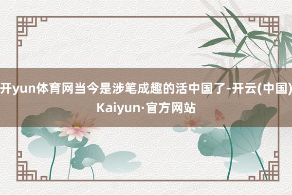 开yun体育网当今是涉笔成趣的活中国了-开云(中国)Kaiyun·官方网站