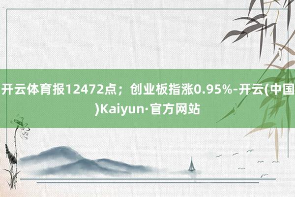 开云体育报12472点；创业板指涨0.95%-开云(中国)Kaiyun·官方网站