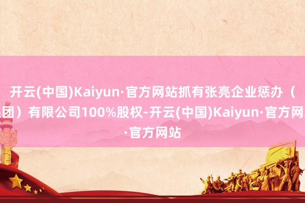 开云(中国)Kaiyun·官方网站抓有张亮企业惩办（集团）有限公司100%股权-开云(中国)Kaiyun·官方网站