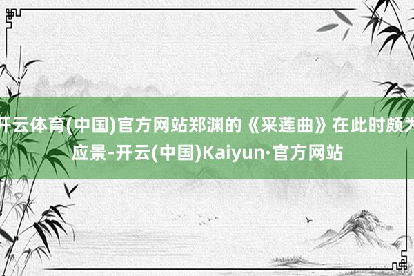 开云体育(中国)官方网站郑渊的《采莲曲》在此时颇为应景-开云(中国)Kaiyun·官方网站