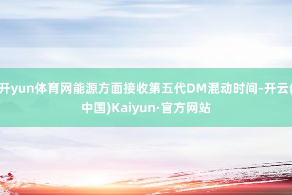 开yun体育网能源方面接收第五代DM混动时间-开云(中国)Kaiyun·官方网站