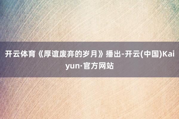 开云体育《厚谊废弃的岁月》播出-开云(中国)Kaiyun·官方网站