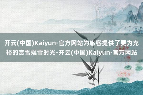 开云(中国)Kaiyun·官方网站为旅客提供了更为充裕的赏雪娱雪时光-开云(中国)Kaiyun·官方网站