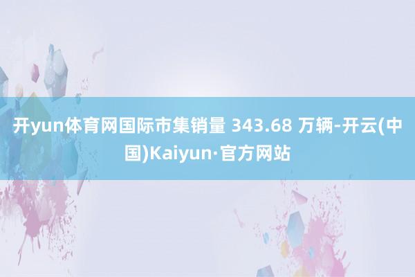 开yun体育网国际市集销量 343.68 万辆-开云(中国)Kaiyun·官方网站