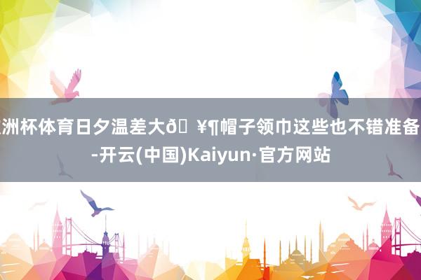 欧洲杯体育日夕温差大🥶帽子领巾这些也不错准备上-开云(中国)Kaiyun·官方网站