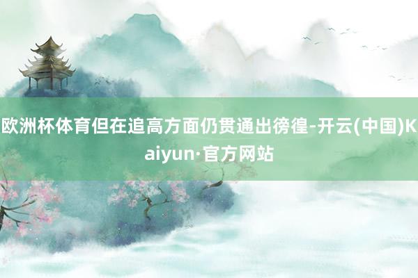 欧洲杯体育但在追高方面仍贯通出徬徨-开云(中国)Kaiyun·官方网站
