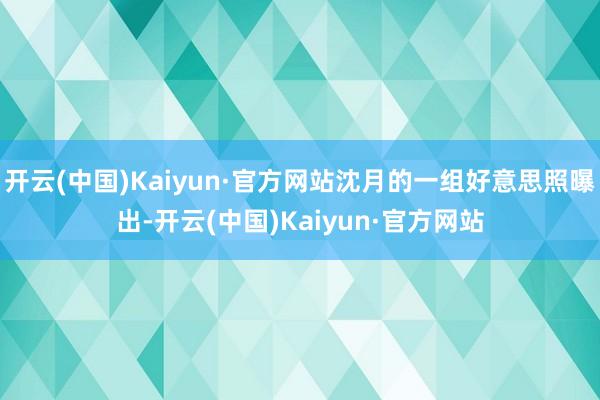 开云(中国)Kaiyun·官方网站沈月的一组好意思照曝出-开云(中国)Kaiyun·官方网站