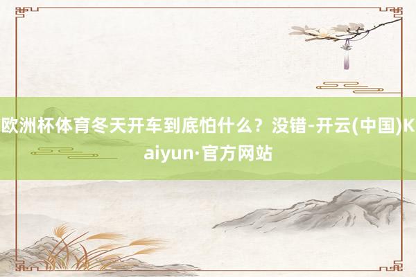 欧洲杯体育冬天开车到底怕什么?没错-开云(中国)Kaiyun·官方网站
