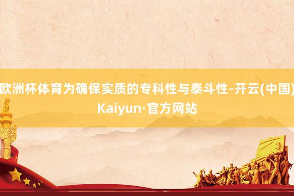 欧洲杯体育为确保实质的专科性与泰斗性-开云(中国)Kaiyun·官方网站