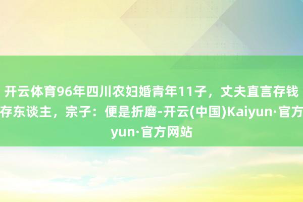 开云体育96年四川农妇婚青年11子，丈夫直言存钱不如存东谈主，宗子：便是折磨-开云(中国)Kaiyun·官方网站