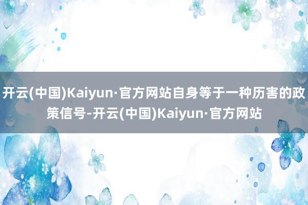 开云(中国)Kaiyun·官方网站自身等于一种历害的政策信号-开云(中国)Kaiyun·官方网站