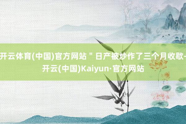 开云体育(中国)官方网站＂日产被炒作了三个月收歇-开云(中国)Kaiyun·官方网站