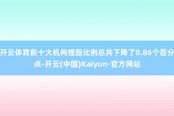 开云体育前十大机构捏股比例总共下降了0.86个百分点-开云(中国)Kaiyun·官方网站