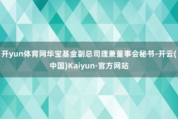 开yun体育网华宝基金副总司理兼董事会秘书-开云(中国)Kaiyun·官方网站
