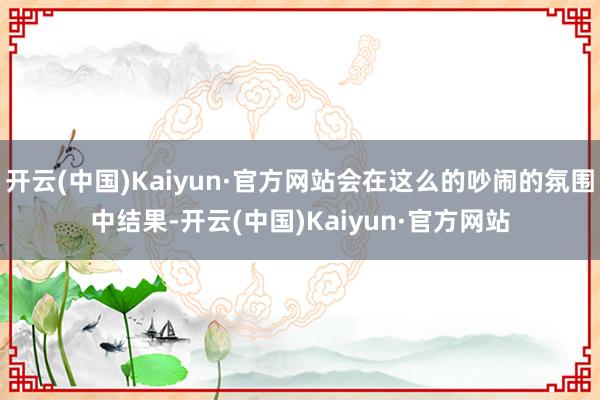 开云(中国)Kaiyun·官方网站会在这么的吵闹的氛围中结果-开云(中国)Kaiyun·官方网站