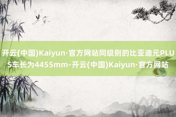开云(中国)Kaiyun·官方网站同级别的比亚迪元PLUS车长为4455mm-开云(中国)Kaiyun·官方网站