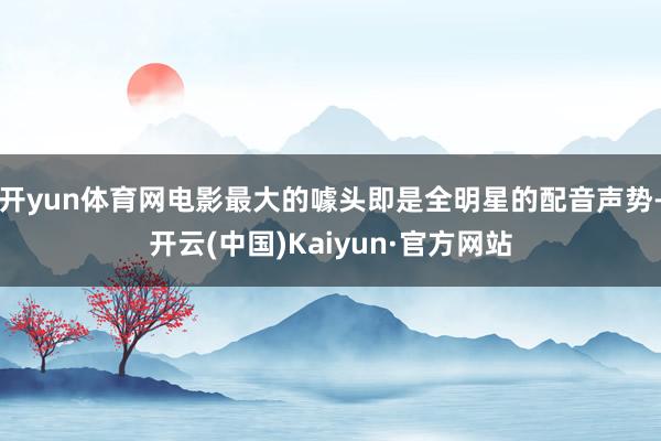开yun体育网电影最大的噱头即是全明星的配音声势-开云(中国)Kaiyun·官方网站