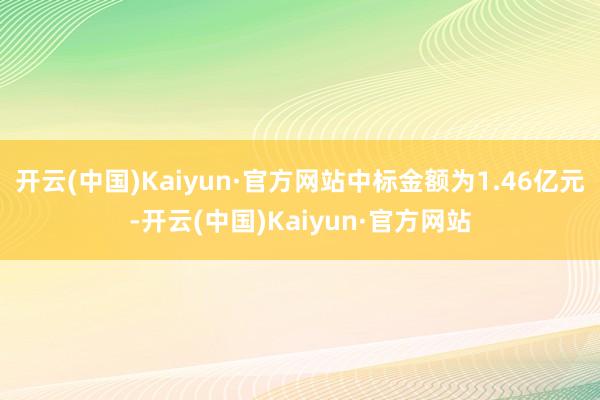 开云(中国)Kaiyun·官方网站中标金额为1.46亿元-开云(中国)Kaiyun·官方网站