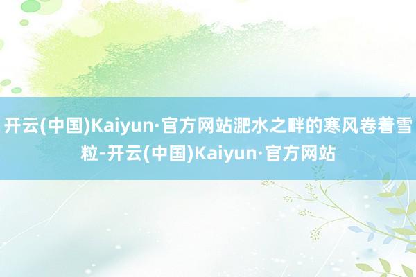 开云(中国)Kaiyun·官方网站淝水之畔的寒风卷着雪粒-开云(中国)Kaiyun·官方网站