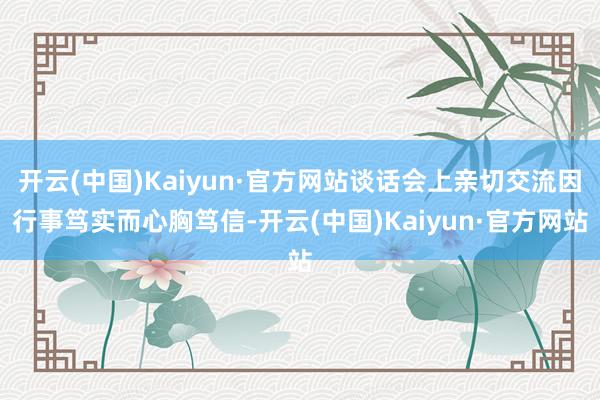 开云(中国)Kaiyun·官方网站谈话会上亲切交流因行事笃实而心胸笃信-开云(中国)Kaiyun·官方网站