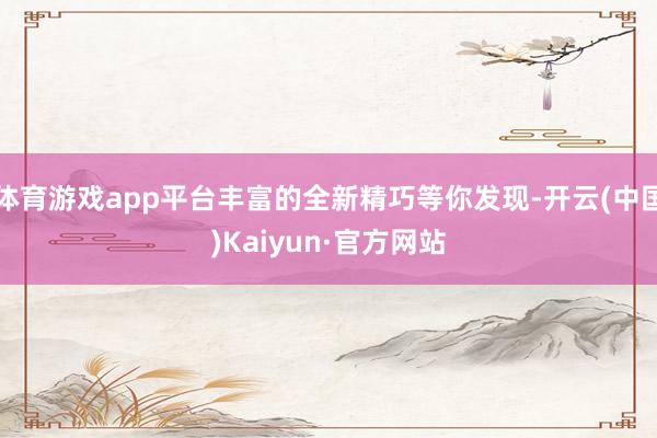 体育游戏app平台丰富的全新精巧等你发现-开云(中国)Kaiyun·官方网站