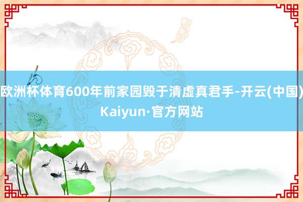 欧洲杯体育600年前家园毁于清虚真君手-开云(中国)Kaiyun·官方网站
